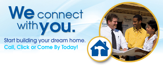 We Connect With You. Start building your dream home. Call, Click, or Come By Today. 
